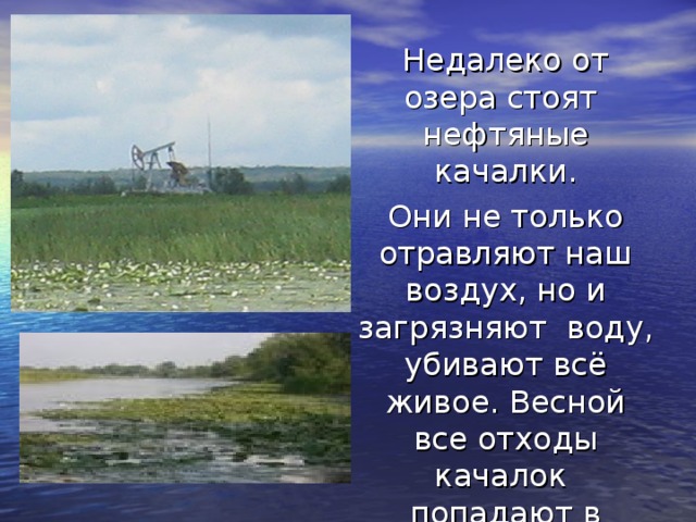  Недалеко от озера стоят нефтяные качалки. Они не только отравляют наш воздух, но и загрязняют воду, убивают всё живое. Весной все отходы качалок попадают в озеро. 