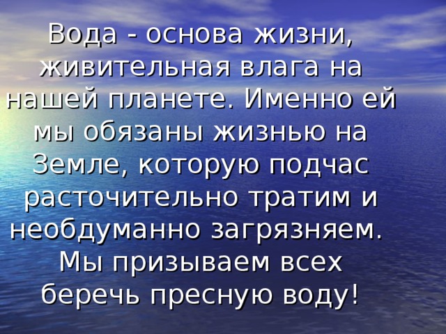        Вода - основа жизни, живительная влага на нашей планете. Именно ей мы обязаны жизнью на Земле, которую подчас расточительно тратим и необдуманно загрязняем.  Мы призываем всех беречь пресную воду! 