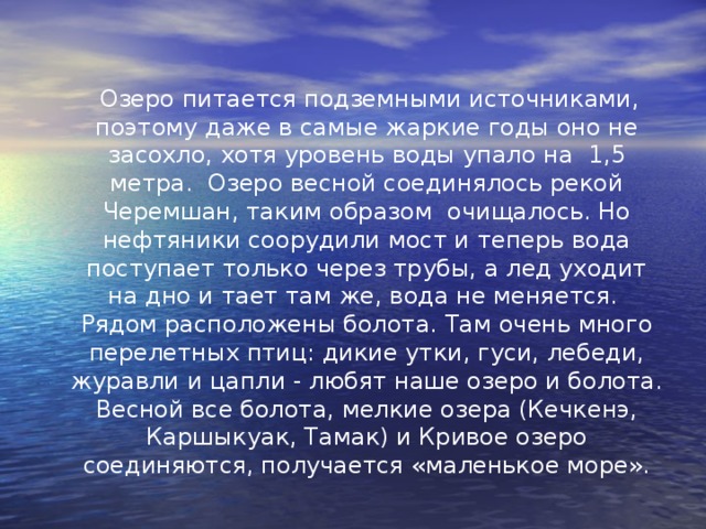  Озеро питается подземными источниками, поэтому даже в самые жаркие годы оно не засохло, хотя уровень воды упало на 1,5 метра. Озеро весной соединялось рекой Черемшан, таким образом очищалось. Но нефтяники соорудили мост и теперь вода поступает только через трубы, а лед уходит на дно и тает там же, вода не меняется. Рядом расположены болота. Там очень много перелетных птиц: дикие утки, гуси, лебеди, журавли и цапли - любят наше озеро и болота. Весной все болота, мелкие озера (Кечкенэ, Каршыкуак, Тамак) и Кривое озеро соединяются, получается «маленькое море». 