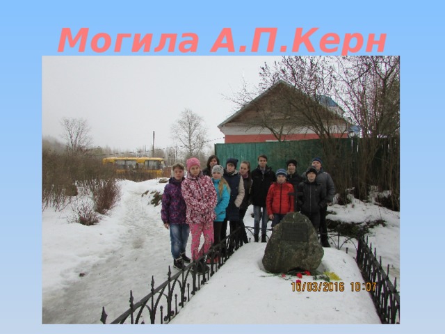 Могила А.П.Керн И наше последняя остановка в деревне Прутня у могилы А.П.Керн. Анне Петровне суждено было стать в жизни великого поэта «чудным мгновением», подарить ему радость сердечных волнений, трепетных мечтаний, возвышенное вдохновение, вылившееся в строки бессмертных стихов: Я помню чудное мгновение, Передо мной явилась ты, Как мимолётное виденье, Как гений чистой красоты.  