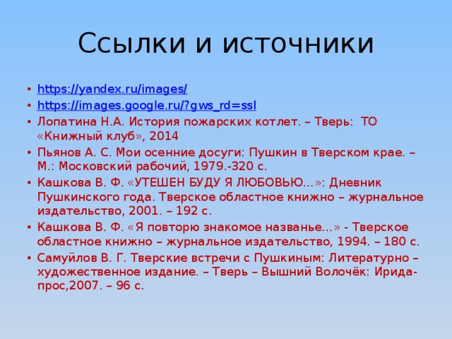 Ссылки и источники https://yandex.ru/images/ https://images.google.ru/?gws_rd=ssl Лопатина Н.А. История пожарских котлет. – Тверь: ТО «Книжный клуб», 2014 Пьянов А. С. Мои осенние досуги: Пушкин в Тверском крае. – М.: Московский рабочий, 1979.-320 с. Кашкова В. Ф. «УТЕШЕН БУДУ Я ЛЮБОВЬЮ…»: Дневник Пушкинского года. Тверское областное книжно – журнальное издательство, 2001. – 192 с. Кашкова В. Ф. «Я повторю знакомое названье…» - Тверское областное книжно – журнальное издательство, 1994. – 180 с. Самуйлов В. Г. Тверские встречи с Пушкиным: Литературно – художественное издание. – Тверь – Вышний Волочёк: Ирида-прос,2007. – 96 с.  