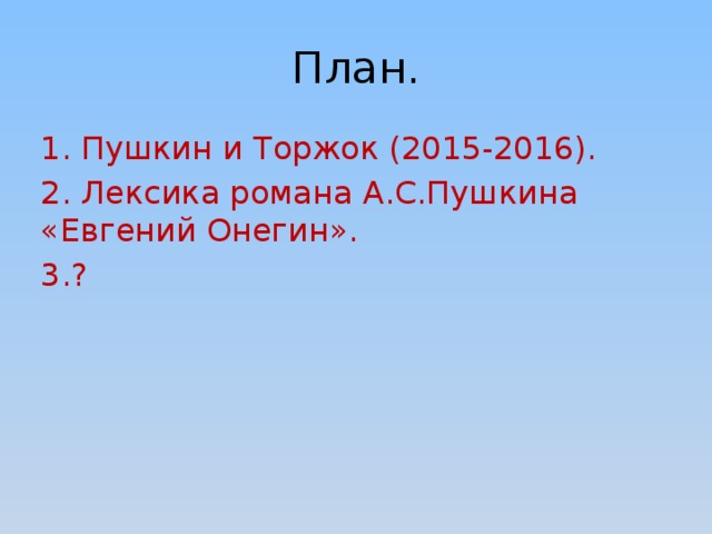 План. 1. Пушкин и Торжок (2015-2016). 2. Лексика романа А.С.Пушкина «Евгений Онегин». 3.? Работать над проектом «Пушкин и Торжокский край» я начал в ноябре 2015 года, в следующем году я хотел бы продолжить свою работу, и поскольку мы будем изучать «Евгения Онегина», то я хотел бы провести исследовательскую деятельность по теме «Лексика романа А.С.Пушкина «Евгений Онегин»». Возможно, в старших классах я более детально остановлюсь на изучении произведений, написанных Пушкиным в нашем крае.  