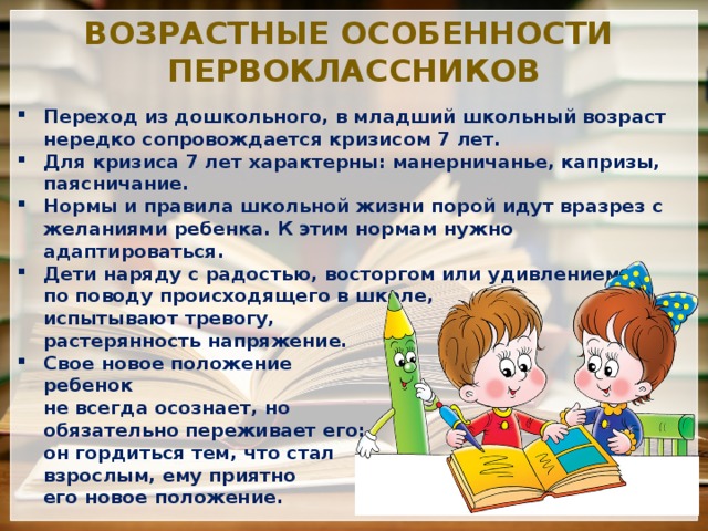 Возрастные особенности первоклассников Переход из дошкольного, в младший школьный возраст нередко сопровождается кризисом 7 лет. Для кризиса 7 лет характерны: манерничанье, капризы, паясничание. Нормы и правила школьной жизни порой идут вразрез с желаниями ребенка. К этим нормам нужно адаптироваться. Дети наряду с радостью, восторгом или удивлением  по поводу происходящего в школе,  испытывают тревогу,  растерянность напряжение. Свое новое положение  ребенок  не всегда осознает, но  обязательно переживает его:  он гордиться тем, что стал  взрослым, ему приятно  его новое положение. 