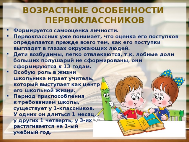 Возрастные особенности первоклассников Формируется самооценка личности. Первоклассник уже понимает, что оценка его поступков определяется прежде всего тем, как его поступки выглядят в глазах окружающих людей. Дети возбудимы, легко отвлекаются, т.к. лобные доли больших полушарий не сформированы, они сформируются к 13 годам. Особую роль в жизни  школьника играет учитель,  который выступает как центр  его школьной жизни. Период приспособления  к требованиям школы,  существует у 1-классников.  У одних он длиться 1 месяц,  у других 1 четверть, у 3-их  растягивается на 1-ый  учебный год. 