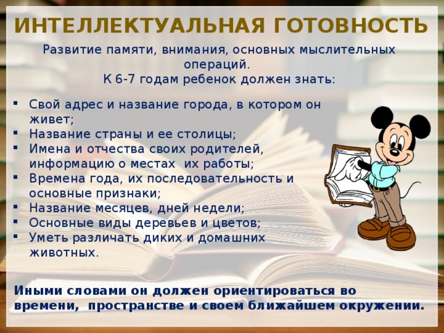 Интеллектуальная готовность   Развитие памяти, внимания, основных мыслительных операций.  К 6-7 годам ребенок должен знать: Свой адрес и название города, в котором он живет; Название страны и ее столицы; Имена и отчества своих родителей, информацию о местах их работы; Времена года, их последовательность и основные признаки; Название месяцев, дней недели; Основные виды деревьев и цветов; Уметь различать диких и домашних животных. Иными словами он должен ориентироваться во времени, пространстве и своем ближайшем окружении.   