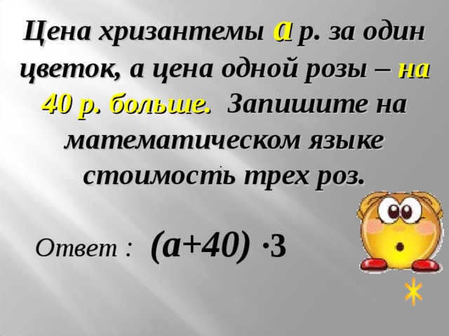 Цена хризантемы а р. за один цветок, а цена одной розы – на 40 р. больше. Запишите на математическом языке стоимость трех роз. : Ответ : (а+40)  ∙3 
