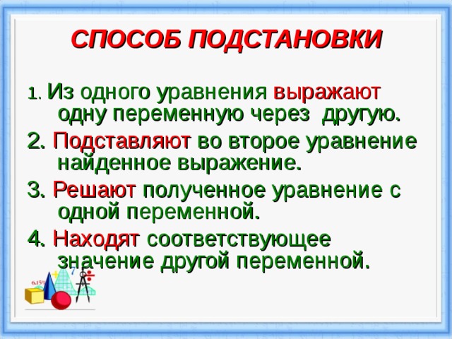 СПОСОБ ПОДСТАНОВКИ   1.  Из одного уравнения выражают одну переменную через другую. 2. Подставляют во второе уравнение найденное выражение. 3. Решают полученное уравнение с одной переменной. 4. Находят соответствующее значение другой переменной. 