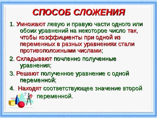 СПОСОБ СЛОЖЕНИЯ   1. Умножают левую и правую части одного или обоих уравнений на некоторое число так, чтобы коэффициенты при одной из переменных в разных уравнениях стали противоположными числами ; 2. Складывают почленно полученные уравнения; 3.  Решают полученное уравнение с одной переменной; 4.  Находят соответствующее значение второй  переменной.  