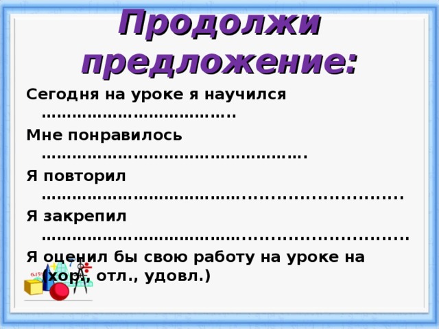 Продолжи предложение: Сегодня на уроке я научился ……………………………….. Мне понравилось ……………………………………………. Я повторил …………………………………............................ Я закрепил …………………………………............................. Я оценил бы свою работу на уроке на (хор., отл., удовл.)  