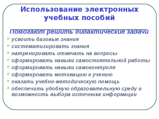 Использование электронных учебных пособий Помогают решить дидактические задачи усвоить базовые знания систематизировать знания натренировать отвечать на вопросы сформировать навыки самостоятельной работы сформировать навыки самоконтроля сформировать мотивацию к учению оказать учебно-методическую помощь обеспечить удобную образовательную среду и возможность выбора источника информации 