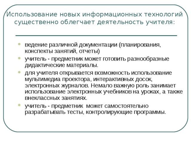 Использование новых информационных технологий существенно облегчает деятельность учителя:   ведение различной документации (планирования, конспекты занятий, отчеты) учитель - предметник может готовить разнообразные дидактические материалы. для учителя открывается возможность использование мультимедиа проектора, интерактивных досок, электронных журналов. Немало важную роль занимает использование электронных учебников на уроках, а также внеклассных занятиях. учитель - предметник  может самостоятельно разрабатывать тесты, контролирующие программы. 