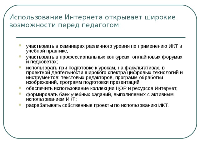 Использование Интернета открывает широкие возможности перед педагогом:   участвовать в семинарах различного уровня по применению ИКТ в учебной практике; участвовать в профессиональных конкурсах, онлайновых форумах и педсоветах; использовать при подготовке к урокам, на факультативах, в проектной деятельности широкого спектра цифровых технологий и инструментов: текстовых редакторов, программ обработки изображений, программ подготовки презентаций; обеспечить использование коллекции ЦОР и ресурсов Интернет; формировать банк учебных заданий, выполняемых с активным использованием ИКТ; разрабатывать собственные проекты по использованию ИКТ. 