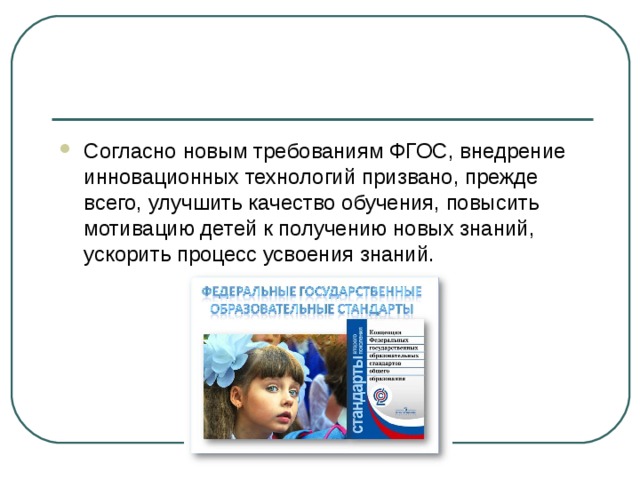Согласно новым требованиям ФГОС, внедрение инновационных технологий призвано, прежде всего, улучшить качество обучения, повысить мотивацию детей к получению новых знаний, ускорить процесс усвоения знаний. 