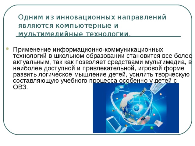 Одним из инновационных направлений являются компьютерные и мультимедийные технологии. Применение информационно-коммуникационных технологий в школьном образовании становится все более актуальным, так как позволяет средствами мультимедиа, в наиболее доступной и привлекательной, игровой форме развить логическое мышление детей, усилить творческую составляющую учебного процесса особенно у детей с ОВЗ.  