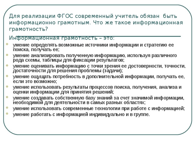 Для реализации ФГОС современный учитель обязан  быть информационно грамотным. Что же такое информационная грамотность?  Информационная грамотность – это:  умение определять возможные источники информации и стратегию ее поиска, получать ее; умение анализировать полученную информацию, используя различного рода схемы, таблицы для фиксации результатов; умение оценивать информацию с точки зрения ее достоверности, точности, достаточности для решения проблемы (задачи); умение ощущать потребность в дополнительной информации, получать ее, если это возможно; умение использовать результаты процессов поиска, получения, анализа и оценки информации для принятия решений; умение создавать собственную базу знаний за счет значимой информации, необходимой для деятельности в самых разных областях; умение использовать современные технологии при работе с информацией; умение работать с информацией индивидуально и в группе.   