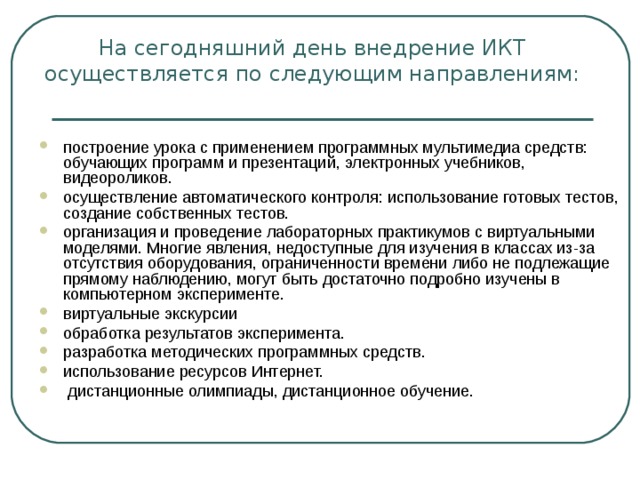            На сегодняшний день внедрение ИКТ осуществляется по следующим направлениям:   построение урока с применением программных мультимедиа средств: обучающих программ и презентаций, электронных учебников, видеороликов. осуществление автоматического контроля: использование готовых тестов, создание собственных тестов. организация и проведение лабораторных практикумов с виртуальными моделями. Многие явления, недоступные для изучения в классах из-за отсутствия оборудования, ограниченности времени либо не подлежащие прямому наблюдению, могут быть достаточно подробно изучены в компьютерном эксперименте. виртуальные экскурсии обработка результатов эксперимента. разработка методических программных средств. использование ресурсов Интернет.  дистанционные олимпиады, дистанционное обучение.  