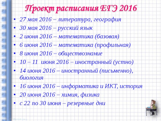 27 мая 2016 – литература, география 30 мая 2016 – русский язык 2 июня 2016 – математика (базовая) 6 июня 2016 – математика (профильная) 8 июня 2016 – обществознание 10 – 11 июня 2016 – иностранный (устно) 14 июня 2016 – иностранный (письменно), биология 16 июня 2016 – информатика и ИКТ, история 20 июня 2016 – химия, физика с 22 по 30 июня – резервные дни