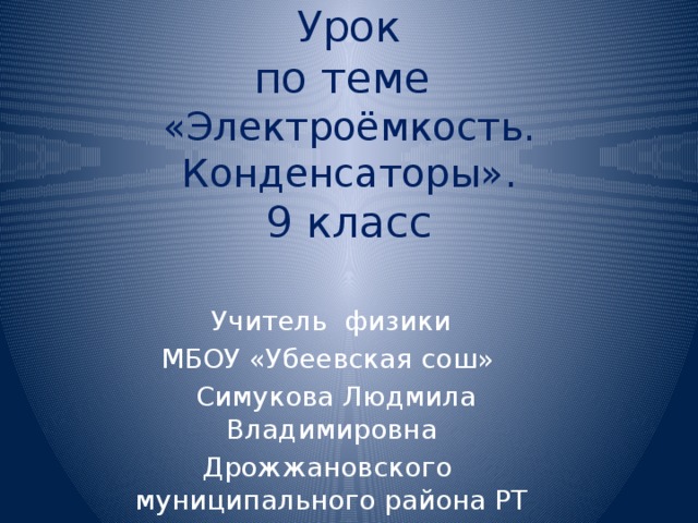 Урок  по теме  «Электроёмкость. Конденсаторы».  9 класс Учитель физики МБОУ «Убеевская сош»  Симукова Людмила Владимировна Дрожжановского муниципального района РТ