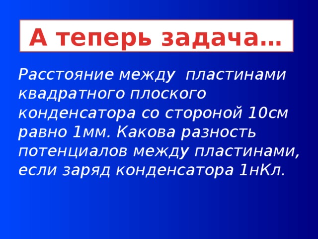 А теперь задача… Расстояние между пластинами квадратного плоского конденсатора со стороной 10см равно 1мм. Какова разность потенциалов между пластинами, если заряд конденсатора 1нКл.