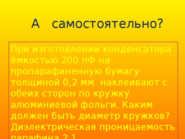А самостоятельно? При изготовлении конденсатора ёмкостью 200 пФ на пропарафиненную бумагу толщиной 0,2 мм наклеивают с обеих сторон по кружку алюминиевой фольги. Каким должен быть диаметр кружков? Диэлектрическая проницаемость парафина 2,1. 9