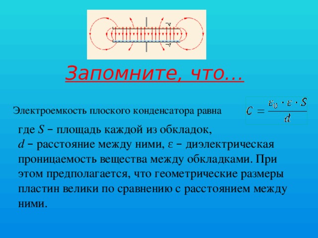 Запомните, что… Электроемкость плоского конденсатора равна где S  – площадь каждой из обкладок, d  – расстояние между ними, ε – диэлектрическая проницаемость вещества между обкладками. При этом предполагается, что геометрические размеры пластин велики по сравнению с расстоянием между ними.