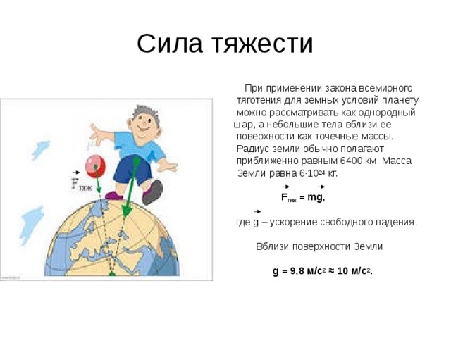 Сила тяжести  При применении закона всемирного  тяготения для земных условий планету  можно рассматривать как однородный шар, а небольшие тела вблизи ее  поверхности как точечные массы.  Радиус земли обычно полагают  приближенно равным 6400 км. Масса  Земли равна 6∙10 24 кг.  F тяж = mg ,   где g – ускорение свободного падения.  Вблизи поверхности Земли  g = 9,8 м / с 2  ≈ 10 м / с 2 .
