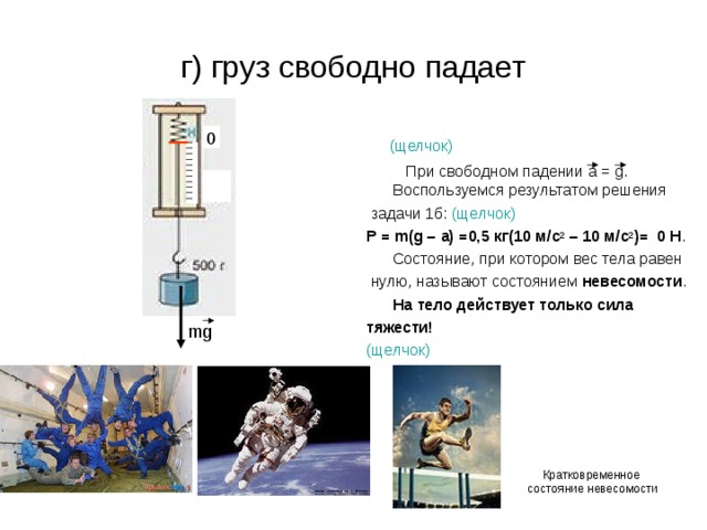 г) груз свободно падает  (щелчок)   При свободном падении а = g . Воспользуемся результатом решения  задачи 1б: (щелчок) P = m(g – a) = 0,5 кг(10 м / с 2 – 10 м / с 2 )=   0 H .  Состояние, при котором вес тела равен  нулю, называют состоянием невесомости .  На тело действует только сила тяжести! (щелчок)   0 mg Кратковременное состояние невесомости