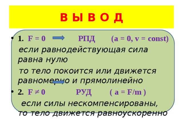 В Ы В О Д 1. F = 0 РПД (a = 0, v = const)  если равнодействующая сила равна нулю  то тело покоится или движется равномерно и прямолинейно 2. F ≠ 0 РУД ( a = F/m )  если силы нескомпенсированы, то тело движется равноускоренно