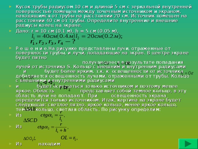 Кусок трубы радиусом 10 см и длиной 5 см с зеркальной внутренней поверхностью помещен между точечным источником и экраном, находящимся от трубы на расстоянии 20 см. Источник помещен на расстоянии 40 см от трубы. Определите внутренние и внешние радиусы колец на экране. Дано: r = 10 см ( 0.1 м ) , h = 5 см (0.05 м),   Р е ш е н и е.На рисунке представлены лучи, отраженные от поверхности трубы, и лучи, попадающие на экран. В центре экране будет пятно получающееся в результате попадания лучей от источника S . Кольцо с внешним и внутренним радиусами и будет более ярким, т.к. к освещенности от источника добавляется освещенность лучами, отраженными от трубы. Кольцо с внешними и внутренними радиусами и будет освещаться только источником и поэтому менее яркое. Область представляет собой темное кольцо, в эту область лучи не попадают. При освещенность экрана определится только источником. Итак, картина на экране будет следующая: светлое пятно, яркое кольцо, менее яркое кольцо, темное кольцо, светлая область. По рисунку определим: Из  Из   Из находим