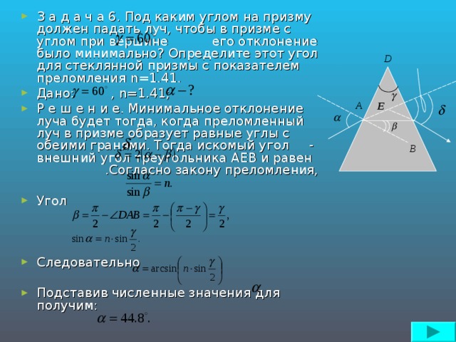 З а д а ч а 6. Под каким углом на призму должен падать луч, чтобы в призме с углом при вершине его отклонение было минимально? Определите этот угол для стеклянной призмы с показателем преломления n=1 .41. Дано: , n=1 .41; Р е ш е н и е. Минимальное отклонение луча будет тогда, когда преломленный луч в призме образует равные углы с обеими гранями. Тогда искомый угол - внешний угол треугольника AEB и равен .Согласно закону преломления,  Угол    Следовательно  Подставив численные значения  для получим: