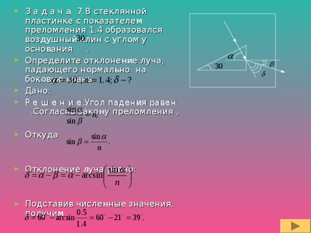 З а д а ч а 7.В стеклянной пластинке с показателем преломления 1.4 образовался воздушный клин с углом у основания . Определите отклонение луча, падающего нормально на боковую грань. Дано: Р е ш е н и е.Угол падения равен .Согласно закону преломления ,  Откуда   Отклонение луча равно:   Подставив численные значения, получим