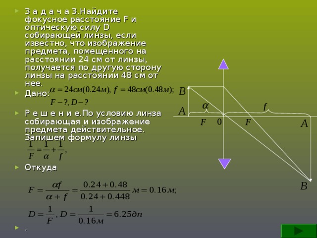 З а д а ч а 3.Найдите фокусное расстояние F и оптическую силу D собирающей линзы, если известно, что изображение предмета, помещенного на расстоянии 24 см от линзы, получается по другую сторону линзы на расстоянии 48 см от нее. Дано:  Р е ш е н и е.По условию линза собирающая и изображение предмета действительное. Запишем формулу линзы   Откуда      .