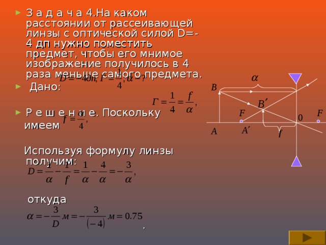 З а д а ч а 4.На каком расстоянии от рассеивающей линзы с оптической силой D=-4 дп нужно поместить предмет, чтобы его мнимое изображение получилось в 4 раза меньше самого предмета.  Дано:  Р е ш е н и е. Поскольку