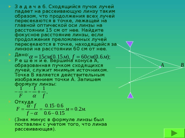 З а д а ч а 6. Сходящийся пучок лучей падает на рассеивающую линзу таким образом, что продолжения всех лучей пересекаются в точке, лежащей на главной оптической оси линзы на расстоянии 15 см от нее. Найдите фокусное расстояние линзы, если продолжения преломленных лучей пересекаются в точке, находящейся за линзой на расстоянии 60 см от нее. Дано: Р е ш е н и е. Вершина конуса А, образованная пучком сходящихся лучей, служит мнимым источником. Точка В является действительным изображением точки А. Запишем формулу линзы:   Откуда   (Знак минус в формуле линзы был поставлен с учетом того, что линза рассеивающая).