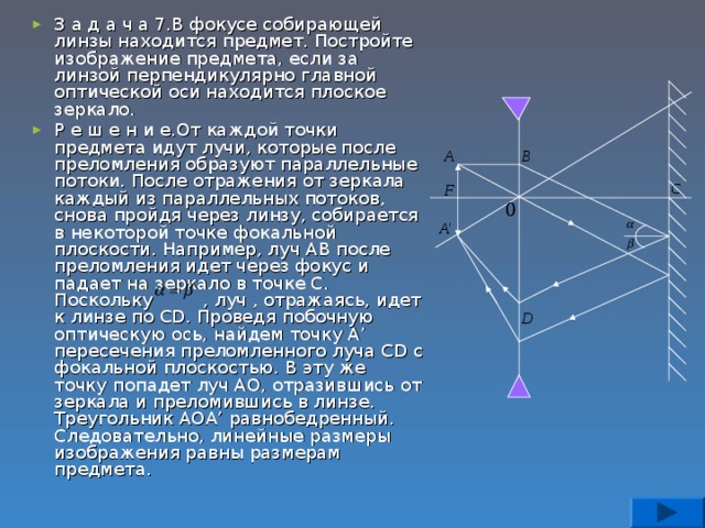 З а д а ч а 7.В фокусе собирающей линзы находится предмет. Постройте изображение предмета, если за линзой перпендикулярно главной оптической оси находится плоское зеркало. Р е ш е н и е.От каждой точки предмета идут лучи, которые после преломления образуют параллельные потоки. После отражения от зеркала каждый из параллельных потоков, снова пройдя через линзу, собирается в некоторой точке фокальной плоскости. Например, луч АВ после преломления идет через фокус и падает на зеркало в точке С. Поскольку , луч , отражаясь, идет к линзе по С D . Проведя побочную оптическую ось, найдем точку А ’ пересечения преломленного луча С D с фокальной плоскостью. В эту же точку попадет луч АО, отразившись от зеркала и преломившись в линзе. Треугольник АОА ’ равнобедренный. Следовательно, линейные размеры изображения равны размерам предмета.