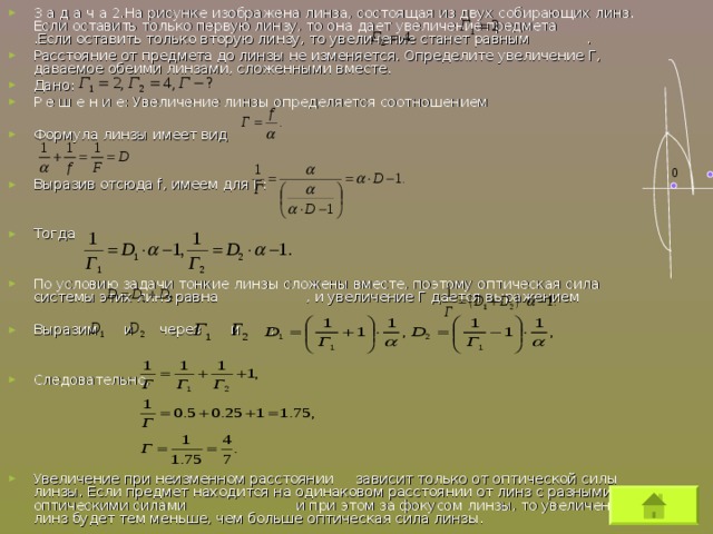 З а д а ч а 2.На рисунке изображена линза, состоящая из двух собирающих линз. Если оставить только первую линзу, то она дает увеличение предмета .Если оставить только вторую линзу, то увеличение станет равным . Расстояние от предмета до линзы не изменяется. Определите увеличение Г, даваемое обеими линзами, сложенными вместе. Дано: Р е ш е н и е: Увеличение линзы определяется соотношением  Формула линзы имеет вид   Выразив отсюда f , имеем для Г:   Тогда   По условию задачи тонкие линзы сложены вместе, поэтому оптическая сила системы этих линз равна , и увеличение Г дается выражением  Выразим и через и :   Следовательно,      Увеличение при неизменном расстоянии зависит только от оптической силы линзы. Если предмет находится на одинаковом расстоянии от линз с разными оптическими силами и при этом за фокусом линзы, то увеличение линз будет тем меньше, чем больше оптическая сила линзы.