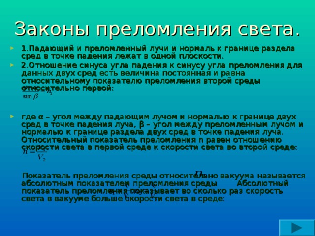Законы преломления света. 1.Падающий и преломленный лучи и нормаль к границе раздела сред в точке падения лежат в одной плоскости. 2.Отношение синуса угла падения к синусу угла преломления для данных двух сред есть величина постоянная и равна относительному показателю преломления второй среды относительно первой:   где α – угол между падающим лучом и нормалью к границе двух сред в точке падения луча, β – угол между преломленным лучом и нормалью к границе раздела двух сред в точке падения луча. Относительный показатель преломления n равен отношению скорости света в первой среде к скорости света во второй среде:    Показатель преломления среды относительно вакуума называется абсолютным показателем преломления среды Абсолютный показатель преломления показывает во сколько раз скорость света в вакууме больше скорости света в среде: