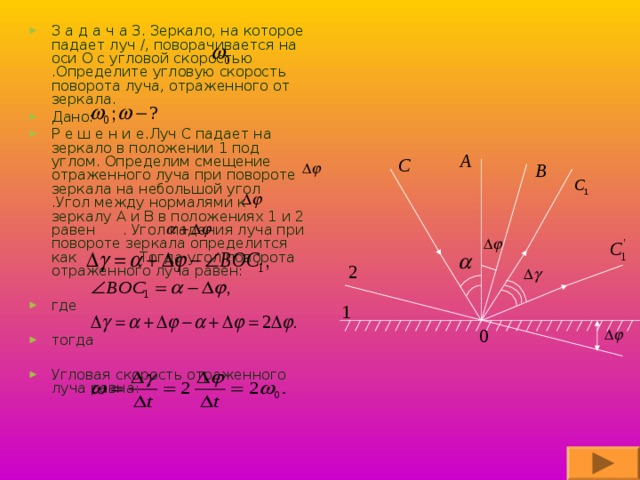 З а д а ч а 3. Зеркало, на которое падает луч /, поворачивается на оси О с угловой скоростью .Определите угловую скорость поворота луча, отраженного от зеркала. Дано: Р е ш е н и е.Луч С падает на зеркало в положении 1 под углом. Определим смещение отраженного луча при повороте зеркала на небольшой угол .Угол между нормалями к зеркалу A и B в положениях 1 и 2 равен . Угол падения луча при повороте зеркала определится как . Тогда угол поворота отраженного луча равен:  где  тогда  Угловая скорость отраженного луча равна: