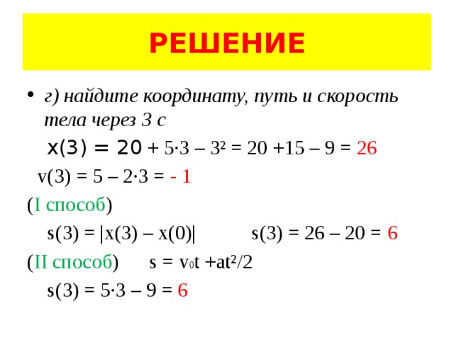 РЕШЕНИЕ г) найдите координату, путь и скорость тела через 3 с  x(3) = 20 + 5·3 – 3² = 20 +15 – 9 = 26  v(3) = 5 – 2·3 = - 1 ( I способ )  s(3) = |x(3) – x(0)| s(3) = 26 – 20 = 6 ( II способ ) s = v 0 t +at²/2  s(3) = 5·3 – 9 = 6