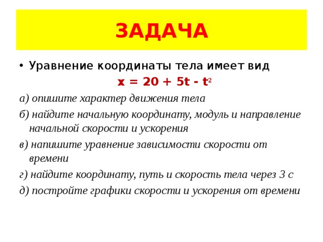 ЗАДАЧА Уравнение координаты тела имеет вид x = 20 + 5t - t ² а) опишите характер движения тела б) найдите начальную координату, модуль и направление начальной скорости и ускорения в) напишите уравнение зависимости скорости от времени г) найдите координату, путь и скорость тела через 3 с д) постройте графики скорости и ускорения от времени