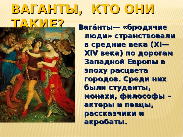 ВАГАНТЫ, КТО ОНИ ТАКИЕ? Вага́нты— «бродячие люди» странствовали в средние века (XI—XIV века) по дорогам Западной Европы в эпоху расцвета городов. Среди них были студенты, монахи, философы – актеры и певцы, рассказчики и акробаты. 