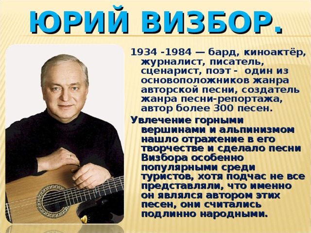 ЮРИЙ ВИЗБОР. 1934 -1984 — бард, киноактёр, журналист, писатель, сценарист, поэт - один из основоположников жанра авторской песни, создатель жанра песни-репортажа, автор более 300 песен. Увлечение горными вершинами и альпинизмом нашло отражение в его творчестве и сделало песни Визбора особенно популярными среди туристов, хотя подчас не все представляли, что именно он являлся автором этих песен, они считались подлинно народными.  