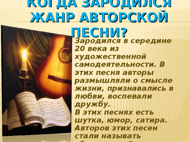 КОГДА ЗАРОДИЛСЯ ЖАНР АВТОРСКОЙ ПЕСНИ? Зародился в середине 20 века из художественной самодеятельности. В этих песня авторы размышляли о смысле жизни, признавались в любви, воспевали дружбу. В этих песнях есть шутка, юмор, сатира. Авторов этих песен стали называть «бардами». Основателем этого жанра является Б.Окуджава. 