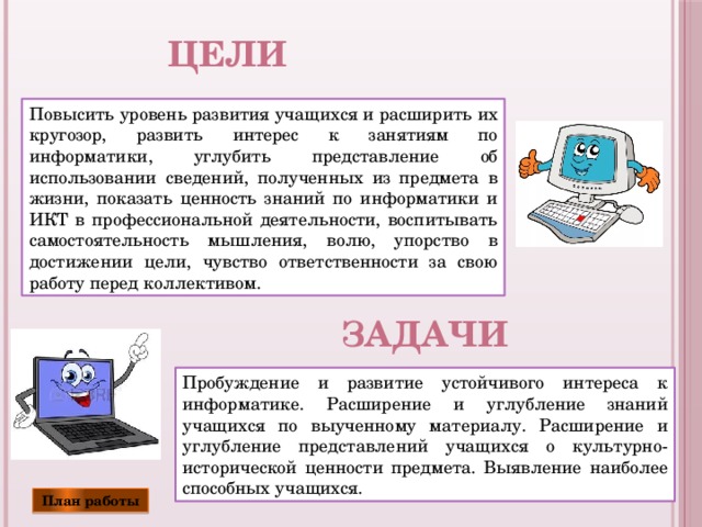 Цели Повысить уровень развития учащихся и расширить их кругозор, развить интерес к занятиям по информатики, углубить представление об использовании сведений, полученных из предмета в жизни, показать ценность знаний по информатики и ИКТ в профессиональной деятельности, воспитывать самостоятельность мышления, волю, упорство в достижении цели, чувство ответственности за свою работу перед коллективом. задачи Пробуждение и развитие устойчивого интереса к информатике. Расширение и углубление знаний учащихся по выученному материалу. Расширение и углубление представлений учащихся о культурно-исторической ценности предмета. Выявление наиболее способных учащихся. План работы 