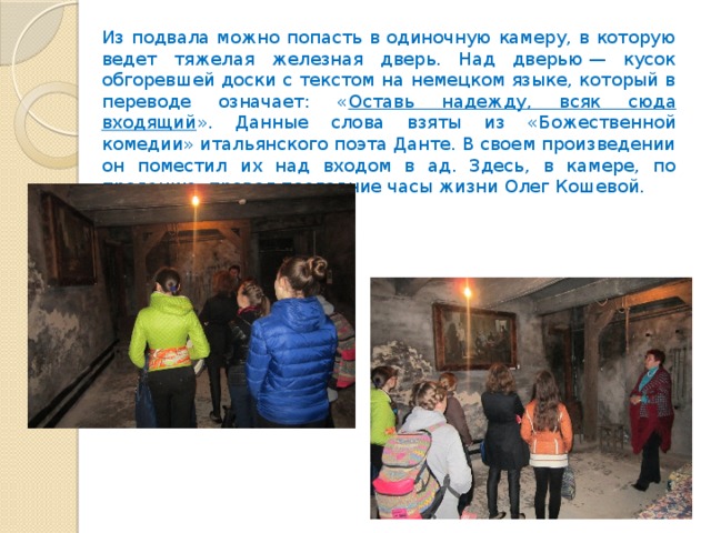 Из подвала можно попасть в одиночную камеру, в которую ведет тяжелая железная дверь. Над дверью — кусок обгоревшей доски с текстом на немецком языке, который в переводе означает: « Оставь надежду, всяк сюда входящий ». Данные слова взяты из «Божественной комедии» итальянского поэта Данте. В своем произведении он поместил их над входом в ад. Здесь, в камере, по преданию, провел последние часы жизни Олег Кошевой. 
