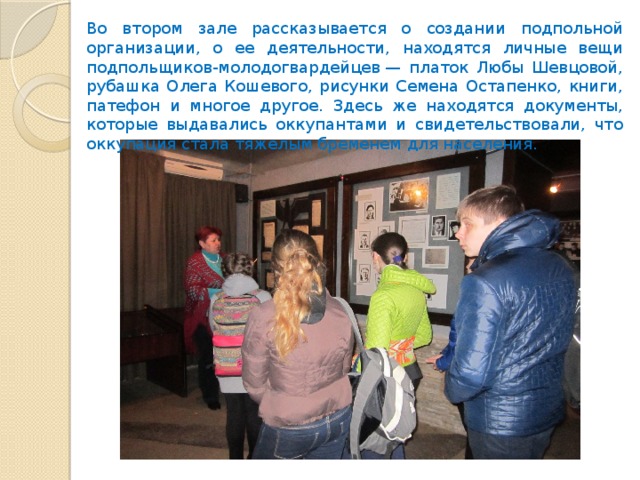 Во втором зале рассказывается о создании подпольной организации, о ее деятельности, находятся личные вещи подпольщиков-молодогвардейцев — платок Любы Шевцовой, рубашка Олега Кошевого, рисунки Семена Остапенко, книги, патефон и многое другое. Здесь же находятся документы, которые выдавались оккупантами и свидетельствовали, что оккупация стала тяжелым бременем для населения. 