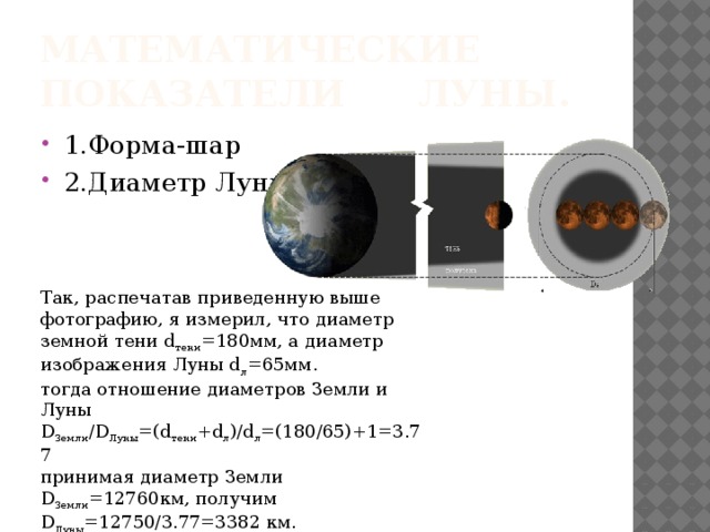 Математические показатели    Луны. 1.Форма-шар 2.Диаметр Луны Так, распечатав приведенную выше фотографию, я измерил, что диаметр земной тени d тени =180мм, а диаметр изображения Луны d л =65мм. тогда отношение диаметров Земли и Луны   D Земли /D Луны =(d тени +d л )/d л =(180/65)+1=3.77 принимая диаметр Земли D Земли =12760км, получим   D Луны =12750/3.77=3382 км. 