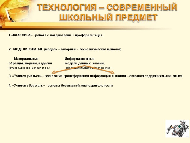  «КЛАССИКА» - работа с материалами + профориентация   2. МОДЕЛИРОВАНИЕ (модель – алгоритм – технологическая цепочка)   Материальные Информационные образцы, модели, изделия модели данных, знаний, (бумага, дерево, металл и др.)  образовательная робототехника  3. «Учимся учиться» - технологии трансформации информации в знания – сквозная содержательная линия  4. «Учимся оберегать» - основы безопасной жизнедеятельности  