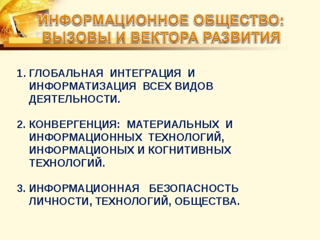 ГЛОБАЛЬНАЯ ИНТЕГРАЦИЯ И ИНФОРМАТИЗАЦИЯ ВСЕХ ВИДОВ ДЕЯТЕЛЬНОСТИ.  2. КОНВЕРГЕНЦИЯ: МАТЕРИАЛЬНЫХ И ИНФОРМАЦИОННЫХ ТЕХНОЛОГИЙ, ИНФОРМАЦИОНЫХ И КОГНИТИВНЫХ  ТЕХНОЛОГИЙ.  3. ИНФОРМАЦИОННАЯ БЕЗОПАСНОСТЬ ЛИЧНОСТИ, ТЕХНОЛОГИЙ, ОБЩЕСТВА. 