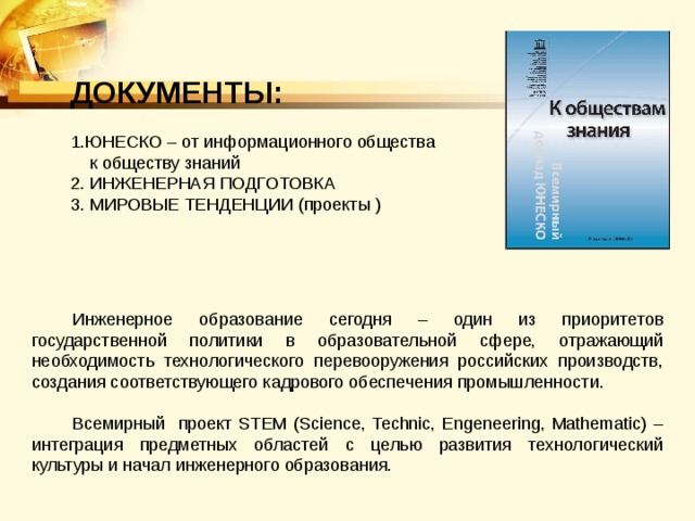 ДОКУМЕНТЫ:  ЮНЕСКО – от информационного общества  к обществу знаний 2. ИНЖЕНЕРНАЯ ПОДГОТОВКА 3. МИРОВЫЕ ТЕНДЕНЦИИ (проекты ) Инженерное образование сегодня – один из приоритетов государственной политики в образовательной сфере, отражающий необходимость технологического перевооружения российских производств, создания соответствующего кадрового обеспечения промышленности. Всемирный проект STEM (Science, Technic, Engeneering, Mathematic) – интеграция предметных областей с целью развития технологический культуры и начал инженерного образования. 
